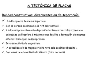 Bordos construtivos, diverxentes ou de separación:
 As dúas placas tenden a separarse.
 Son as dorsais oceánicas e os rift continentais.
 As dorsais presentan unha depresión tectónica central (rift) onde a
delgadeza da litosfera é máxima o que facilita a formación de magmas
astenosféricos por descompresión.
 Intensa actividade magmática.
 A consolidación do magma orixina novo solo oceánico (basalto).
 Son zonas de alta actividade sísmica (faias normais).
A TECTÓNICA DE PLACAS
 