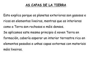 AS CAPAS DE LA TIERRA
Esto explica porque os planetas exteriores son gasosos e
ricos en elementos lixeiros, mentras que os interiores
como a Terra son rochosos e máis densos.
Se aplicamos este mesmo principio á xoven Terra en
formación, cabería esperar un interior terrestre rico en
elementos pesados e unhas capas externas con materiais
máis lixeiros.
 