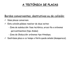 Bordos converxentes, destrutivos ou de colisión:
 Dúas placas converxen.
 Esta colisión pódese resolver de dous xeitos:
- Zona de subducción: fosa tectónica, arcos illa e oróxenos
pericontinentais (tipo Andes)
- Zona de Obducción: oróxenos tipo Himalaya.
 Destrúese placa e co tempo o límite queda selado (desaparece).
A TECTÓNICA DE PLACAS
 
