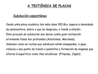 Subdución espontánea
Cando unha placa oceánica ten máis duns 100 M.a. supera a densidade
da astenosfera, sobre a que se despraza, e tende a afundir.
Este proceso de subdución soe darse cunha gran inclinación
orixinando fosas moi profundas (Aleutianas, Marianas)
Ademais como as rochas que subducen están empapadas, a agua
rebaixa o seu punto de fusión e posibilita a formación de magmas que
afloran á superficie como illas volcánicas (Filipinas, Japón)
A TECTÓNICA DE PLACAS
 