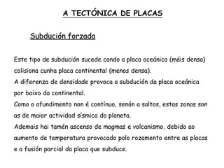 Subdución forzada
Este tipo de subdución sucede cando a placa oceánica (máis densa)
colisiona cunha placa continental (menos densa).
A diferenza de densidade provoca a subdución da placa oceánica
por baixo da continental.
Como o afundimento non é contínuo, senón a saltos, estas zonas son
as de maior actividad sísmica do planeta.
Ademais hai tamén ascenso de magmas e volcanismo, debido ao
aumento de temperatura provocado polo rozamento entre as placas
e a fusión parcial da placa que subduce.
A TECTÓNICA DE PLACAS
 