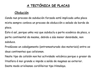 Obdución
Cando nun proceso de subdución forzada está implicada unha placa
mixta sempre conleva un proceso de obducción o selado do bordo de
placa.
Esto é así, porque unha vez que subducíu a parte oceánica da placa, a
parte continental da mesma, debido a súa menor densidade, non
subduce.
Prodúcese un cabalgamento (entremesturado dos materiais) entre os
dous continentes que colisionan.
Neste tipo de colisión non hai actividade volcánica porque o grosor da
litosfera é moi grande e impide a saída de magmas ao exterior.
Deste modo orixínanse cordilleiras tipo Himalaya.
A TECTÓNICA DE PLACAS
 