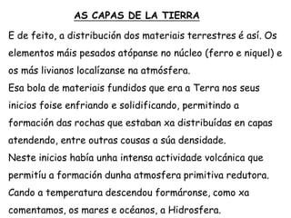 AS CAPAS DE LA TIERRA
E de feito, a distribución dos materiais terrestres é así. Os
elementos máis pesados atópanse no núcleo (ferro e niquel) e
os más livianos localízanse na atmósfera.
Esa bola de materiais fundidos que era a Terra nos seus
inicios foise enfriando e solidificando, permitindo a
formación das rochas que estaban xa distribuídas en capas
atendendo, entre outras cousas a súa densidade.
Neste inicios había unha intensa actividade volcánica que
permitíu a formación dunha atmosfera primitiva redutora.
Cando a temperatura descendou formáronse, como xa
comentamos, os mares e océanos, a Hidrosfera.
 