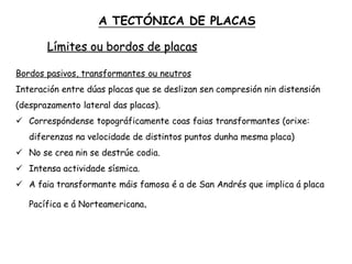 Límites ou bordos de placas
Bordos pasivos, transformantes ou neutros
Interación entre dúas placas que se deslizan sen compresión nin distensión
(desprazamento lateral das placas).
 Correspóndense topográficamente coas faias transformantes (orixe:
diferenzas na velocidade de distintos puntos dunha mesma placa)
 No se crea nin se destrúe codia.
 Intensa actividade sísmica.
 A faia transformante máis famosa é a de San Andrés que implica á placa
Pacífica e á Norteamericana.
A TECTÓNICA DE PLACAS
 