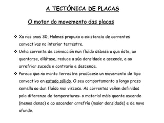 O motor do movemento das placas
 Xa nos anos 30, Holmes propuxo a existencia de correntes
convectivas no interior terrestre.
 Unha corrente de convección nun fluído débese a que éste, ao
quentarse, dilátase, reduce a súa densidade e ascende, e ao
arrefriar sucede o contrario e descende.
 Parece que no manto terrestre prodúcese un movemento de tipo
convectivo en estado sólido. O seu comportamento a longo prazo
semella ao dun fluído moi viscoso. As correntes veñen definidas
pola diferenza de temperaturas: o material máis quente ascende
(menos denso) e ao ascender arrefría (maior densidade) e de novo
afunde.
A TECTÓNICA DE PLACAS
 