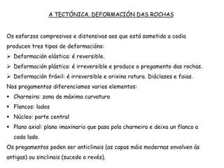 A TECTÓNICA. DEFORMACIÓN DAS ROCHAS
Os esforzos compresivos e distensivos aos que está sometida a codia
producen tres tipos de deformacións:
 Deformación elástica: é reversible.
 Deformación plástica: é irreversible e produce o pregamento das rochas.
 Deformación fráxil: é irreversible e orixina rotura. Diáclases e faias.
Nos pregamentos diferenciamos varios elementos:
 Charneira: zona de máxima curvatura
 Flancos: lados
 Núcleo: parte central
 Plano axial: plano imaxinario que pasa pola charneira e deixa un flanco a
cada lado.
Os pregamentos poden ser anticlinais (as capas máis modernas envolven ás
antigas) ou sinclinais (sucede o revés).
 