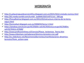 WEBGRAFÍA
 http://cualquierapuedesercientifico.blogspot.com.es/2015/10/el-metodo-sismico.html
 http://65.media.tumblr.com/tumblr_lyo844U3GO1r87i11o1_500.jpg
 http://fisicadhalmar.blogspot.com.es/2011/05/estructura-interna-de-la-tierra-
segun.html
 http://lorena4act.blogspot.com.es/2008/02/tema-5.html
 https://pixabay.com/es/erupci%C3%B3n-volc%C3%A1nica-erupci%C3%B3n-
volc%C3%A1n-67668/
 http://www.profesorenlinea.cl/Ciencias/Placas_tectonicas_Teoria.htm
 http://www.slideshare.net/adaneco/dinmica-terrestre-cmc-pdf
 http://es.slideshare.net/RosiJimenezBarrientos/manifestaciones-dinamica-
terrestre?from_action=save
 