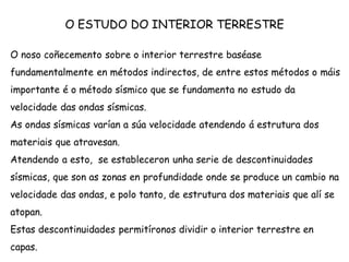 O ESTUDO DO INTERIOR TERRESTRE
O noso coñecemento sobre o interior terrestre baséase
fundamentalmente en métodos indirectos, de entre estos métodos o máis
importante é o método sísmico que se fundamenta no estudo da
velocidade das ondas sísmicas.
As ondas sísmicas varían a súa velocidade atendendo á estrutura dos
materiais que atravesan.
Atendendo a esto, se estableceron unha serie de descontinuidades
sísmicas, que son as zonas en profundidade onde se produce un cambio na
velocidade das ondas, e polo tanto, de estrutura dos materiais que alí se
atopan.
Estas descontinuidades permitíronos dividir o interior terrestre en
capas.
 