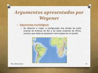 Argumentos apresentados por
               Wegener
         O Argumentos morfológicos
                O       Ao observar o mapa, a configuração dos bordos da costa
                        oriental da América do Sul e da costa ocidental de África,
                        concluiu que estes se ajustavam como peças de um puzzle.




Prof. Catarina Soares                                                                10
 