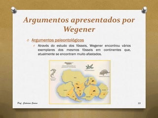 Argumentos apresentados por
               Wegener
         O Argumentos paleontológicos
                O       Através do estudo dos fósseis, Wegener encontrou vários
                        exemplares dos mesmos fósseis em continentes que,
                        atualmente se encontram muito afastados.




Prof. Catarina Soares                                                             13
 