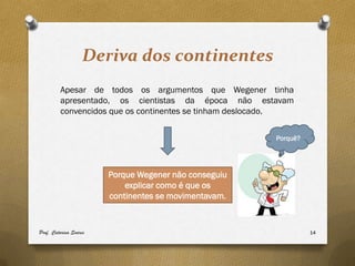 Deriva dos continentes
         Apesar de todos os argumentos que Wegener tinha
         apresentado, os cientistas da época não estavam
         convencidos que os continentes se tinham deslocado.


                                                        Porquê?




                        Porque Wegener não conseguiu
                            explicar como é que os
                        continentes se movimentavam.


Prof. Catarina Soares                                             14
 