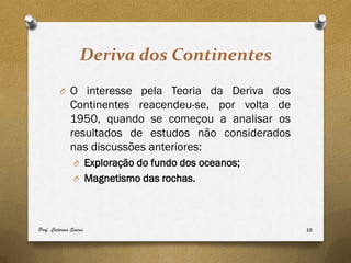 Deriva dos Continentes
         O O interesse pela Teoria da Deriva dos
              Continentes reacendeu-se, por volta de
              1950, quando se começou a analisar os
              resultados de estudos não considerados
              nas discussões anteriores:
                O Exploração do fundo dos oceanos;
                O Magnetismo das rochas.




Prof. Catarina Soares                                  16
 
