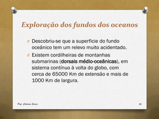 Exploração dos fundos dos oceanos

         O Descobriu-se que a superficie do fundo
           oceânico tem um relevo muito acidentado.
         O Existem cordilheiras de montanhas
           submarinas (dorsais médio-oceânicas), em
           sistema contínuo à volta do globo, com
           cerca de 65000 Km de extensão e mais de
           1000 Km de largura.



Prof. Catarina Soares                                 18
 