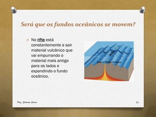Será que os fundos oceânicos se movem?

         O No rifte está
              constantemente a sair
              material vulcânico que
              vai empurrando o
              material mais antigo
              para os lados e
              expandindo o fundo
              oceânico.




Prof. Catarina Soares                       21
 