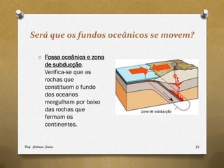 Será que os fundos oceânicos se movem?

         O Fossa oceânica e zona
              de subducção.
              Verifica-se que as
              rochas que
              constituem o fundo
              dos oceanos
              mergulham por baixo
              das rochas que
              formam os
              continentes.


Prof. Catarina Soares                       22
 