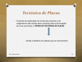 Tectónica de Placas
         O O estudo da exploração do fundo dos oceanos e do
              magnetismo das rochas abriu caminho para a formulação
              de uma nova teria: a TEORIA DA TECTÓNICA DE PLACAS




                         Divide a litosfera em placas que se movimentam




Prof. Catarina Soares                                                     23
 