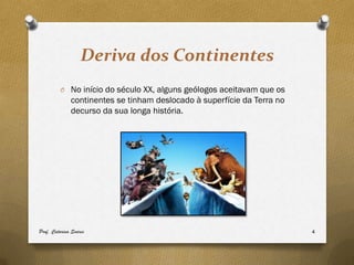 Deriva dos Continentes
         O No início do século XX, alguns geólogos aceitavam que os
              continentes se tinham deslocado à superfície da Terra no
              decurso da sua longa história.




Prof. Catarina Soares                                                    4
 