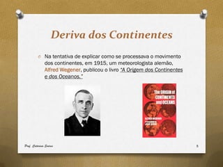 Deriva dos Continentes
         O Na tentativa de explicar como se processava o movimento
              dos continentes, em 1915, um meteorologista alemão,
              Alfred Wegener, publicou o livro “A Origem dos Continentes
              e dos Oceanos.”




Prof. Catarina Soares                                                      5
 