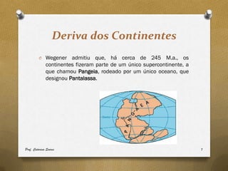 Deriva dos Continentes
         O Wegener      admitiu que, há cerca de 245 M.a., os
              continentes fizeram parte de um único supercontinente, a
              que chamou Pangeia, rodeado por um único oceano, que
              designou Pantalassa.




Prof. Catarina Soares                                                    7
 