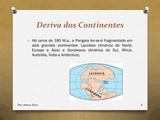 Deriva dos Continentes
         O Há cerca de 180 M.a., a Pangeia ter-se-á fragmentado em
              dois grandes continentes: Laurásia (América do Norte,
              Europa e Ásia) e Gondwana (América do Sul, África,
              Austrália, Índia e Antárctica).




Prof. Catarina Soares                                                 8
 