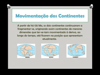 Movimentação dos Continentes
A partir de há 135 Ma, os dois continentes continuaram a
fragmentar-se, originando assim continentes de menores
dimensões que ter-se-iam movimentado à deriva, ao
longo do tempo, até ficarem na posição que apresentam
atualmente.

Ana Beatriz Fernandes

 