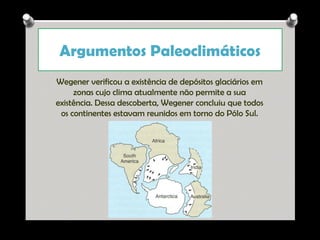Argumentos Paleoclimáticos
Wegener verificou a existência de depósitos glaciários em
zonas cujo clima atualmente não permite a sua
existência. Dessa descoberta, Wegener concluiu que todos
os continentes estavam reunidos em torno do Pólo Sul.

Ana Beatriz Fernandes

 