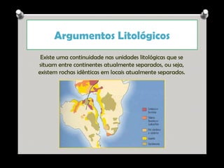 Argumentos Litológicos
Existe uma continuidade nas unidades litológicas que se
situam entre continentes atualmente separados, ou seja,
existem rochas idênticas em locais atualmente separados.

Ana Beatriz Fernandes

 