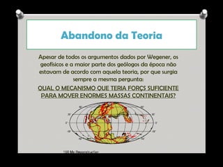 Abandono da Teoria
Apesar de todos os argumentos dados por Wegener, os
geofísicos e a maior parte dos geólogos da época não
estavam de acordo com aquela teoria, por que surgia
sempre a mesma pergunta:
QUAL O MECANISMO QUE TERIA FORÇS SUFICIENTE
PARA MOVER ENORMES MASSAS CONTINENTAIS?

Ana Beatriz Fernandes

 