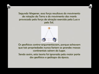 Segundo Wegener, essa força resultava do movimento
de rotação da Terra e do movimento das marés
provocado pela força de atração exercida pela Lua e
pelo Sol.

Os geofísicos contra-argumentavam, porque achavam
que tais propriedades nunca fariam as grandes massas
continentais saírem do lugar.
Sendo assim, esta teoria foi ignorada pela maior parte
dos geofísicos e geólogos da época.

Ana Beatriz Fernandes

 