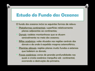 Estudo do Fundo dos Oceanos
O fundo dos oceanos inclui as seguintes formas de relevo:
v Plataformas continentais: superfícies relativamente
planas adjacentes ao continentes;
v Dorsais: cadeias montanhosas que se situam
sensivelmente no meio dos oceanos;
v Riftes oceânicos: vales situados nas regiões centrais das
dorsais e de onde é expelido magma astenosférico;
v Planícies abissais: regiões planas muito fundas e extensas
que ladeiam as dorsais;
v Fossas oceânicas: zonas de grandes profundidades nas
quais a crosta oceânica mergulha sob continental,
ocorrendo a destruição da primeira.

Ana Beatriz Fernandes

 