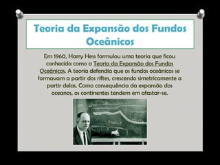 Teoria da Expansão dos Fundos
Oceânicos
Em 1960, Harry Hess formulou uma teoria que ficou
conhecida como a Teoria da Expansão dos Fundos
Oceânicos. A teoria defendia que os fundos oceânicos se
formavam a partir dos riftes, crescendo simetricamente a
partir delas. Como consequência da expansão dos
oceanos, os continentes tendem em afastar-se.

Ana Beatriz Fernandes

 