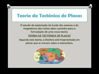 Teoria da Tectónica de Placas
O estudo da exploração do fundo dos oceanos e do
magnetismo das rochas abriu caminho para a
formulação de uma nova teoria:
TEORIA DA TECTÓNICA DE PLACAS
Segundo esta teoria, a litosfera está fragmentada em
placas que se movem sobre a astenosfera.

Ana Beatriz Fernandes

 