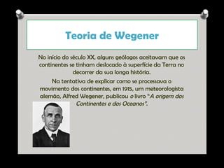 Teoria de Wegener
No início do século XX, alguns geólogos aceitavam que os
continentes se tinham deslocado à superfície da Terra no
decorrer da sua longa história.
Na tentativa de explicar como se processava o
movimento dos continentes, em 1915, um meteorologista
alemão, Alfred Wegener, publicou o livro “A origem dos
Continentes e dos Oceanos”.

Ana Beatriz Fernandes

 