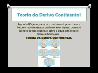 Teoria da Deriva Continental
Segundo Wegener, as massas continentais pouco densas
flutuam sobre as massas oceânicas mais densas, de modo
idêntico ao dos icebergues sobre a água, este modelo
ficou conhecido por :
TEORIA DA DERIVA CONTINENTAL

Ana Beatriz Fernandes

 