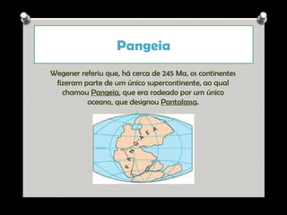 Pangeia
Wegener referiu que, há cerca de 245 Ma, os continentes
fizeram parte de um único supercontinente, ao qual
chamou Pangeia, que era rodeado por um único
oceano, que designou Pantalassa.
v

Ana Beatriz Fernandes

 