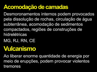 Acomodaçãodecamadas
Desmoronamentos internos podem provocados
pela dissolução de rochas, circulação de água
subterrânea, acomodação de sedimentos
compactados, regiões de construções de
hidrelétricas
MG, RJ, RN, CE
Vulcanismo
Ao liberar enorme quantidade de energia por
meio de erupções, podem provocar violentos
tremores
 