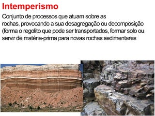 Intemperismo
Conjunto de processos que atuam sobre as
rochas, provocando a sua desagregação ou decomposição
(forma o regolito que pode ser transportados, formar solo ou
servir de matéria-prima para novas rochas sedimentares
 
