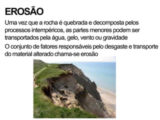 EROSÃO
Uma vez que a rocha é quebrada e decomposta pelos
processos intempéricos, as partes menores podem ser
transportados pela água, gelo, vento ou gravidade
O conjunto de fatores responsáveis pelo desgaste e transporte
do material alterado chama-se erosão
 