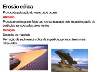 Erosãoeólica
Provocada pela ação do vento pode ocorrer:
Abrasão
Processo de desgaste físico das rochas causado pelo impacto ou atrito de
partículas transportadas pelos ventos
Deflação
Deposito de materiais
Remoção de sedimentos soltos da superfície, gerando áreas mais
rebaixadas
 