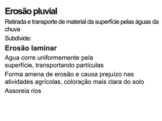 Erosãopluvial
Retirada e transporte de material da superfície pelas águas da
chuva
Subdivide:
Erosão laminar
Agua corre uniformemente pela
superfície, transportando partículas
Forma amena de erosão e causa prejuízo nas
atividades agrícolas, coloração mais clara do solo
Assoreia rios
 