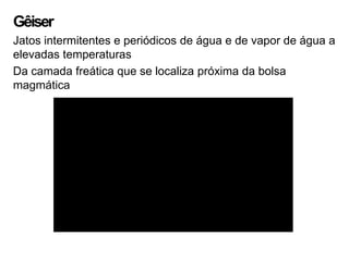 Gêiser
Jatos intermitentes e periódicos de água e de vapor de água a
elevadas temperaturas
Da camada freática que se localiza próxima da bolsa
magmática
 