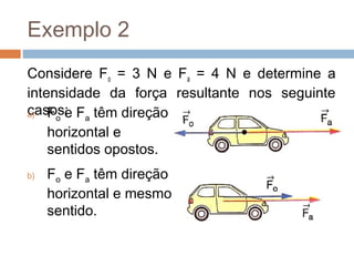 Exemplo 2
Considere Fo = 3 N e Fa = 4 N e determine a
intensidade da força resultante nos seguinte
casos:
a) Fo e Fa têm direção

    horizontal e
    sentidos opostos.
b)   Fo e Fa têm direção
     horizontal e mesmo
     sentido.
 