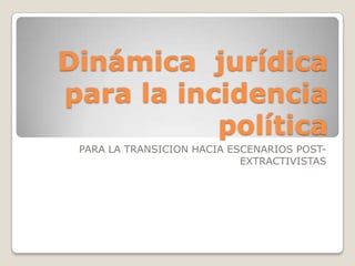 Dinámica jurídica
para la incidencia
           política
 PARA LA TRANSICION HACIA ESCENARIOS POST-
                            EXTRACTIVISTAS
 