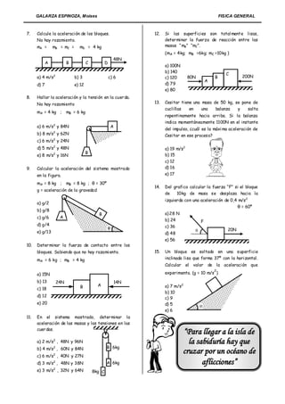 GALARZA ESPINOZA, Moises                                                                                FISICA GENERAL



7.    Calcule la aceleración de los bloques.                         12.   Si las superficies son total ment e lisas,
      No hay rozamiento.                                                   deter minar la fuerza de reacción entre las
      mA =       mB = mC =       mD = 4 kg                                 masas “ mB” “mC”.
                                                                           (mA = 4kg; mB =6kg; mC =10kg )
                                                           48N
             A             B           C           D
                                                                           a) 100N
                                                                           b) 140                                C
      a) 4 m/s2                b) 3                    c) 6                c) 120        80N              B            200N
                                                                                                      A
      d) 7                     e) 12                                       d) 79
                                                                           e) 80
8.    Hallar la aceleración y la tensión en la cuer da.
      No hay rozamiento                                              13.   Cesitar tiene una masa de 50 kg, se pone de
                                                                           cuclillas   en    una   balanza   y    salta
      mA = 4 kg ;          mB = 6 kg
                                                                           repentinamente hacia arriba. Si la balanza
                                                                           indica momentáneamente 1100N en el instante
      a) 6 m/s2 y 84N                                      A
                                                                           del impulso, ¿cuál es la máxi ma aceleración de
                 2
      b) 8 m/s y 62N                                                       Cesitar en ese proceso?
      c) 6 m/s2 y 24N
      d) 5 m/s2 y 48N                                                      a) 19 m/s2
                                       B
                 2
      e) 8 m/s y 16N                                                       b) 15
                                                                           c) 12
9.    Calcular la aceleración del sistema mostrado                         d) 16
      en la figura.                                                        e) 17

      mA = 8 kg ;          mB = 8 kg ; θ = 30º
                                                                     14.   Del grafico calcular la fuerza “F” si el bloque
      g = aceleración de la gravedad
                                                                           de    10kg de masa se desplaza hacia la
                                                                           izquierda con una aceleración de 0,4 m/s 2
      a) g/2
                                                                                                               θ = 60º
      b) g/8
                                             B                             a) 28 N
      c) g/6          A
                                                                           b) 24                  F
      d) g/4                                                               c) 36
                                                                                                                20N
      e) g/13                                                                                 
                                                                           d) 48
                                                                           e) 56
10.   Deter minar la fuerza de contacto entre los
      bloques. Sabiendo que no hay rozami ento.                      15.   Un bloque es soltado en una superficie
      mA = 6 kg ; mB = 4 kg                                                inclinada lisa que forma 37º con la horizontal.
                                                                           Calcular     el   valor    de la aceleración que
                                                                                                          2
      a) 15N                                                               experimenta. (g = 10 m/s )

      b) 13          24N                                       14N
                                  B          A                             a) 7 m/s2
      c) 18
                                                                           b) 10
      d) 12                                                                c) 9
      e) 20                                                                d) 5                   
                                                                           e) 6
11.   En el sistema mostrado, deter minar la
      aceleración de las masas y las tensiones en las
      cuer das.
                                                                                      “Par a llegar a la isla de
                 2
      a) 2 m/s , 48N y 96N                                                              la sabiduría hay que
      b) 4 m/s2 , 60N y 84N                        B 6kg

      c) 6 m/s2 , 40N y 27N
                                                                                      cruzar por un océano de
      d) 3 m/s2 , 48N y 38N                        A 6kg                                     aflicciones”
                 2
      e) 3 m/s , 32N y 64N                 8kg C
 