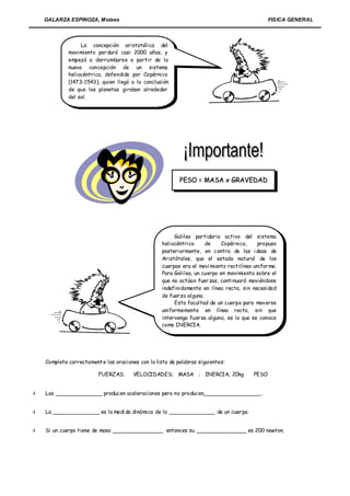 GALARZA ESPINOZA, Moises                                                                     FISICA GENERAL



                  La concepción aristotélica del
             movimiento per duró casi 2000 años, y
             empezó a derrumbarse a partir de la
             nueva concepción de un sistema
             heliocéntrico, defendido por Copérnico
             (1473-1543), quien llegó a la conclusión
             de que los planetas giraban alrededor
             del sol.




                                                           PESO = MASA x GRAVEDAD




                                                         Galileo partidario activo del sistema
                                                    heliocéntrico     de     Copér nico,    propuso
                                                    posteriormente, en contra de las ideas de
                                                    Aristóteles, que el estado natural de los
                                                    cuerpos era el movi miento rectilíneo unifor me.
                                                    Para Galileo, un cuerpo en movimiento sobre el
                                                    que no actúan fuer zas, continuará moviéndose
                                                    indefinidamente en línea recta, sin necesidad
                                                    de fuerza alguna.
                                                         Esta facultad de un cuerpo para moverse
                                                    uniformemente en línea recta, sin que
                                                    intervenga fuerza alguna, es lo que se conoce
                                                    como INERCIA.




    Completa correctament e las oraciones con la lista de palabras siguientes:

                         FUERZAS;       VELOCIDADES; MASA ; INERCIA; 20kg                 PESO


   Las ______________ producen aceleraciones pero no producen_________________.


   La ______________ es la medi da dinámica de la ______________ de un cuer po.


   Si un cuerpo tiene de masa _______________ entonces su _______________ es 200 newton.
 