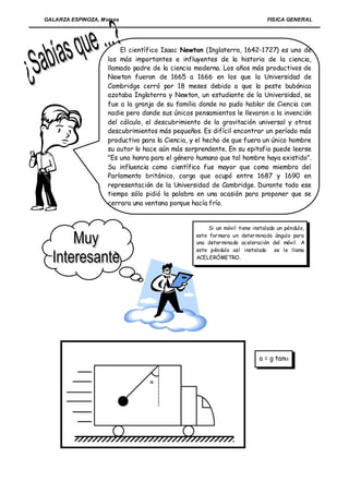 GALARZA ESPINOZA, Moises                                                     FISICA GENERAL




                        El científico Isaac Newton (Inglaterra, 1642-1727) es uno de
                    los más importantes e influyentes de la historia de la ciencia,
                    llamado padre de la ciencia moderna. Los años más productivos de
                    Newton fueron de 1665 a 1666 en los que la Universidad de
                    Cambridge cerró por 18 meses debido a que la peste bubónica
                    azotaba Inglaterra y Newton, un estudiante de la Universidad, se
                    fue a la granja de su familia donde no pudo hablar de Ciencia con
                    nadie pero donde sus únicos pensamientos le llevaron a la invención
                    del cálculo, el descubrimiento de la gravitación universal y otros
                    descubrimientos más pequeños. Es difícil encontrar un período más
                    productivo para la Ciencia, y el hecho de que fuera un único hombre
                    su autor lo hace aún más sorprendente. En su epitafio puede leerse
                    "Es una honra para el género humano que tal hombre haya existido".
                    Su influencia como científico fue mayor que como miembro del
                    Parlamento británico, cargo que ocupó entre 1687 y 1690 en
                    representación de la Universidad de Cambridge. Durante todo ese
                    tiempo sólo pidió la palabra en una ocasión para proponer que se
                    cerrara una ventana porque hacía frío.


                                                      Si un móvil tiene instalado un péndulo,
                                                 este for mara un deter minado ángulo para
                                                 una deter minada aceleración del móvil. A
                                                 este péndulo así instalado se le llama
                                                 ACELERÓMETRO.




                                                                          a = g tan


                                 
 