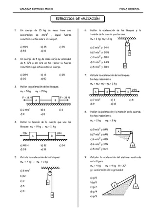GALARZA ESPINOZA, Moises                                                                               FISICA GENERAL



                                             EJERCICIOS DE APLICACIÓN


1.   Un cuerpo de 15 kg de masa tiene una                          6.   Hallar la aceleración de los bloques y la
                                     2                                  tensión de la cuerda que los une.
     aceleración        de   3m/s        .   ¿Qué        fuer za
     resultante actúa sobre el cuerpo?.                                 mA = 3 kg; mB = 2 kg


     a) 45N                  b) 25                c) 35                            2
                                                                        a) 2 m/s y 24N
     d) 55                   e) 15                                                 2
                                                                        b) 2 m/s y 30N                             A
                                                                                   2
                                                                        c) 3 m/s y 20N
2.   Un cuerpo de 5 kg de masa varía su veloci dad
                                                                                   2
     de 5 m/s a 20 m/s en 5s. Hallar la fuerza                          d) 3 m/s y 24N
                                                                                   2                           B
     resultante que actúa sobre el cuerpo.                              e) 5 m/s y 30N


     a) 20N                  b) 15                c) 25            7.   Calcule la aceleración de los bloques.
     d) 30                   e) 50                                      No hay rozamiento.
                                                                        mA = mB = mC = mD = 2 kg
3.   Hallar la aceleración de los bloques.
                                                                                                                         24N
     mA = 5 kg          mB = 15 kg                                             A        B               C          D

       F = 18 N                                    F = 38 N
                        A                    B                          a) 7 m/s2               b) 3                   c) 5
                                                                        d) 9                    e) 15
                2
     a) 2 m/s                b) 6                 c) 1
                                                                   8.   Hallar la aceleración y la tensión en la cuer da.
     d) 4                    e) 8
                                                                        No hay rozamiento.

                                                                        mA = 2 kg       mB = 3 kg
4.   Hallar la tensión de la cuerda que une los
     bloques: mA = 9 kg ; mB = 11 kg
                                                                                   2
                                                                        a) 5 m/s y 84N
                                                                                                        A
       20N                                       60N                               2
                                                                        b) 7 m/s y 64N
                    A                    B
                                                                                   2
                                                                        c) 6 m/s y 48N
                                                                                   2
                                                                        d) 6 m/s y 32N
     a) 40 N                 b) 32                c) 34                                                                  B
                                                                                   2
     d) 38                   e) 36                                      e) 5 m/s y 16N


5.   Calcule la aceleración de los bloques:                        9.   Calcular la aceleración del sistema mostrado
     mA = 7 kg ; mB = 3 kg                                              en la figura.
                                                                        mA = 4 kg       mB = 4 kg θ = 30º

     a) 8 m/s
                2                                                       g = aceleración de la gravedad

     b) 12
                                                                        a) g/5
     c) 9
                                     A                                  b) g/6
     d) 5                                                                                          B                          A
                                                                        c) g/7
     e) 4                                                               d) g/4
                                                                                            
                                         B                              e) g/9
 