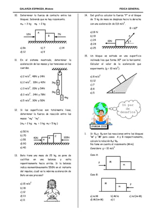 GALARZA ESPINOZA, Moises                                                                                      FISICA GENERAL

10.   Deter minar la fuerza de contacto entre los                       14.   Del grafico calcular la fuerza “F” si el bloque
      bloques. Sabiendo que no hay rozami ento.                               de 5 kg de masa se desplaza hacia la der echa
                                                                                                                        2
      mA = 3 kg           mB = 2 kg                                           con una aceleración de 0,8 m/s .
                                                                                                                            θ = 60º
                              A                                               a) 18 N
              12N                                     7N
                                           B                                  b) 19                                         F
                                                                              c) 24                   10N                   
                                                                              d) 28
      a) 8n                       b) 7                  c) 14                 e) 25
      d) 12                       e) 9
                                                                        15.   Un bloque es soltado en una superficie
11.   En      el   sistema        mostrado,       deter minar      la         inclinada lisa que forma 30º con la horizontal.
      aceleración de las masas y las tensiones en las                         Calcular       el   valor     de la aceleración que
      cuer das.                                                                                                 2
                                                                              experimenta. (g = 10 m/s )

                   2                                                                     2
      a) 2 m/s , 48N y 24N                                                    a) 8 m/s
                   2                                                          b) 12
      b) 2 m/s , 30N y 42N                      3kg B
                                                                              c) 7
                   2
      c) 3 m/s , 20N y 54N                                                    d) 8
                                                3kg A                                                       
                   2                                                          e) 5
      d) 3 m/s , 24N y 78N
                                                           C 4kg
                   2
      e) 5 m/s , 30N y 50N
                                                                                                                     Un par
12.   Si   las         superficies       son total ment e lisas,                                                       de
                                                                                                                    desafíos
      deter minar la fuerza de reacción entre las
      masas “ mB” “mC” .

      (mA = 2 kg; mB = 3 kg; mC = 5 kg )
                                                                              UNMSM 2000

      a) 50 N
                                                                        1.    Si: RA y RB son las reacciones entre los bloques
      b) 70                                       C
                         40N                B               100N              “m” y “M” para casos A y B respectivamente,
      c) 55                          A
                                                                              calcule la relación RA/ RB.
      d) 90                                                                   No tome en cuenta el rozamiento (M>m)
      e) 40                                                                   Considere: g = 10 m/s
                                                                                                            2



13.   Beto tiene una masa de 25 kg, se pone de                                Caso A:
      cuclillas          en       una      balanza      y       salta
                                                                                        F              M
      repentinamente hacia arriba. Si la balanza                                                                        m
      indica momentáneamente 550N en el instante
      del impulso, ¿cuál es la máxi ma aceleración de
      Beto en ese proceso?                                                    Caso B:


                   2
      a) 15 m/s                                                                                   M
                                                                                                                            F
                                                                                                                    m
      b) 18
      c) 12
      d) 13                                                                   a) m/M                    b) M/m              c) m/(m+ M)
      e) 11                                                                   d) M/(m+ M)               e) 1
 