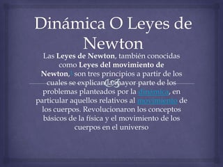 Las Leyes de Newton, también conocidas
        como Leyes del movimiento de
 Newton,1 son tres principios a partir de los
    cuales se explican la mayor parte de los
  problemas planteados por la dinámica, en
particular aquellos relativos al movimiento de
  los cuerpos. Revolucionaron los conceptos
  básicos de la física y el movimiento de los
             cuerpos en el universo
 