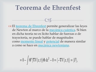 Teorema de Ehrenfest
                         
 El teorema de Ehrenfest permite generalizar las leyes
  de Newton al marco de la mecánica cuántica. Si bien
  en dicha teoría no es lícito hablar de fuerzas o de
  trayectoria, se puede hablar de magnitudes
  como momento lineal y potencial de manera similar
  a como se hace en mecánica newtoniana.
 